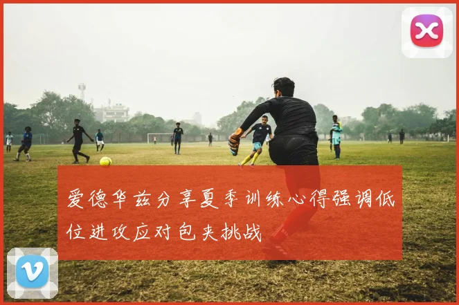爱德华兹分享夏季训练心得强调低位进攻应对包夹挑战
